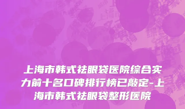 上海市韩式祛眼袋医院综合实力前十名口碑排行榜已敲定-上海市韩式祛眼袋整形医院