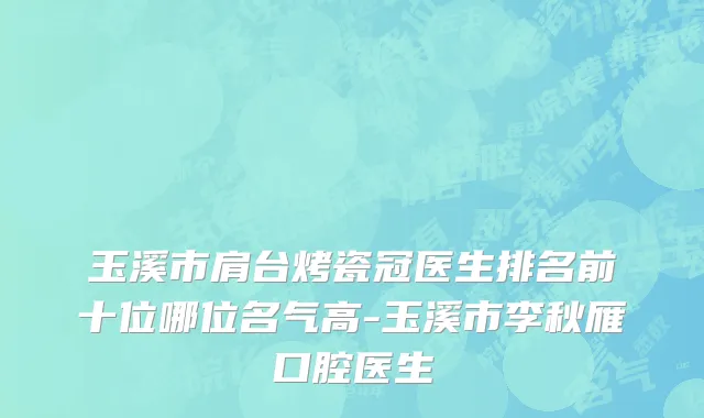 玉溪市肩台烤瓷冠医生排名前十位哪位名气高-玉溪市李秋雁口腔医生