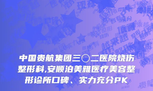 中国贵航集团三〇二医院烧伤整形科,安顺泊美雅医疗美容整形诊所口碑、实力充分PK