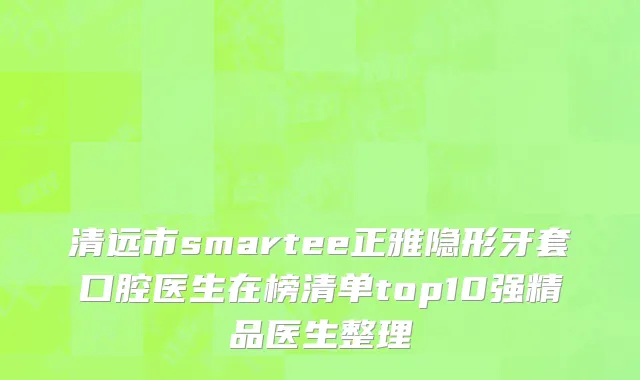 清远市smartee正雅隐形牙套口腔医生在榜清单top10强精品医生整理