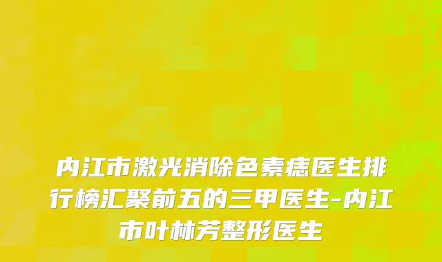 内江市激光消除色素痣医生排行榜汇聚前五的三甲医生-内江市叶林芳整形医生