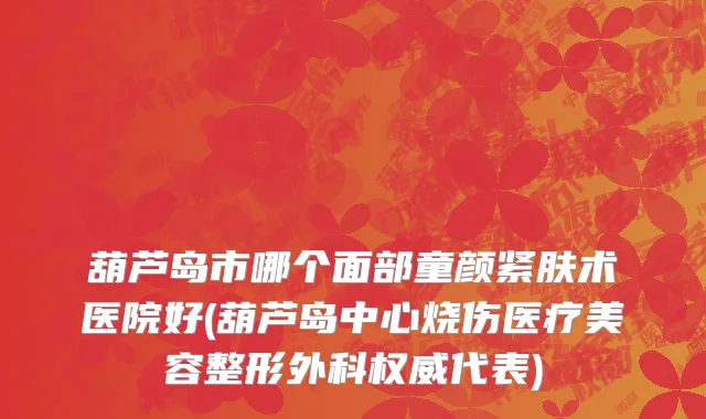 葫芦岛市哪个面部童颜紧肤术医院好(葫芦岛中心烧伤医疗美容整形外科权威代表)