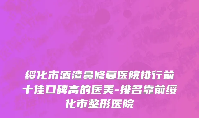 绥化市酒渣鼻修复医院排行前十佳口碑高的医美-排名靠前绥化市整形医院
