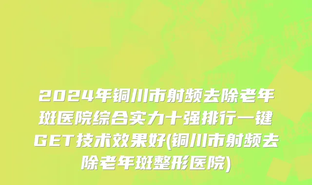 2024年铜川市射频去除老年斑医院综合实力十强排行一键GET技术效果好(铜川市射频去除老年斑整形医院)