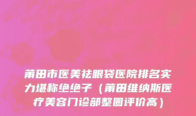 莆田市医美祛眼袋医院排名实力堪称绝绝子（莆田维纳斯医疗美容门诊部整圈评价高）