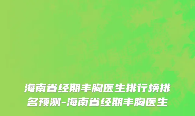 海南省经期丰胸医生排行榜排名预测-海南省经期丰胸医生