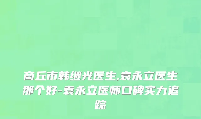 商丘市韩继光医生,袁永立医生那个好-袁永立医师口碑实力追踪