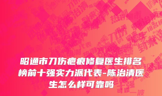 昭通市刀伤疤痕修复医生排名榜前十强实力派代表-陈治清医生怎么样可靠吗