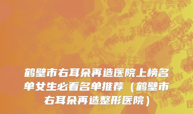 鹤壁市右耳朵再造医院上榜名单女生必看名单推荐（鹤壁市右耳朵再造整形医院）