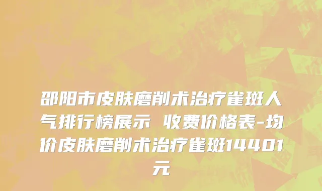 邵阳市皮肤磨削术治疗雀斑人气排行榜展示 收费价格表-均价皮肤磨削术治疗雀斑14401元