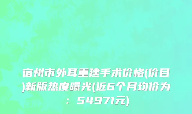 宿州市外耳重建手术价格(价目)新版热度曝光(近6个月均价为：54971元)