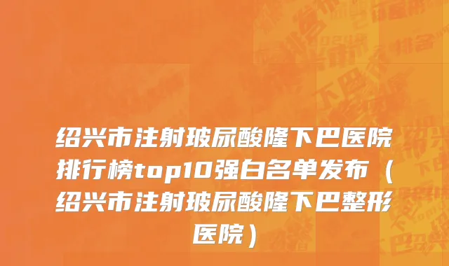 绍兴市注射玻尿酸隆下巴医院排行榜top10强白名单发布（绍兴市注射玻尿酸隆下巴整形医院）