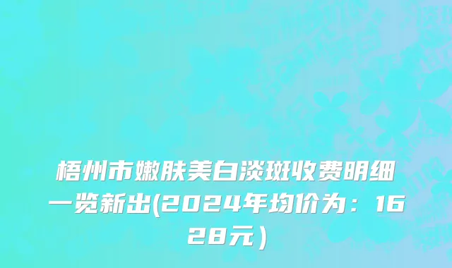梧州市嫩肤美白淡斑收费明细一览新出(2024年均价为：1628元）