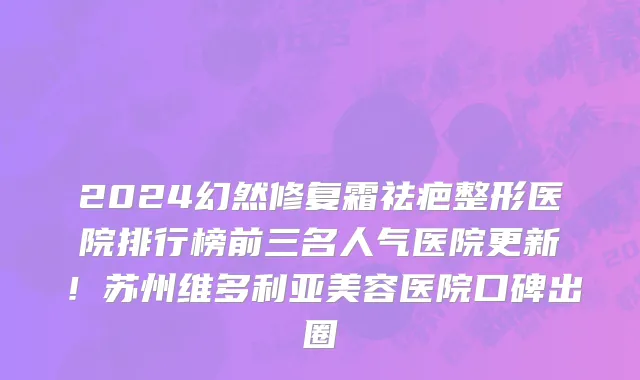 2024幻然修复霜祛疤整形医院排行榜前三名人气医院更新!苏州维多利亚美容医院口碑出圈