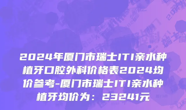 2024年厦门市瑞士ITI亲水种植牙口腔外科价格表2024均价参考-厦门市瑞士ITI亲水种植牙均价为：23241元