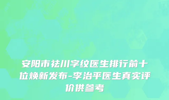 安阳市祛川字纹医生排行前十位焕新发布-李治平医生真实评价供参考