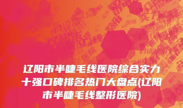 辽阳市半睫毛线医院综合实力十强口碑排名热门大盘点(辽阳市半睫毛线整形医院)