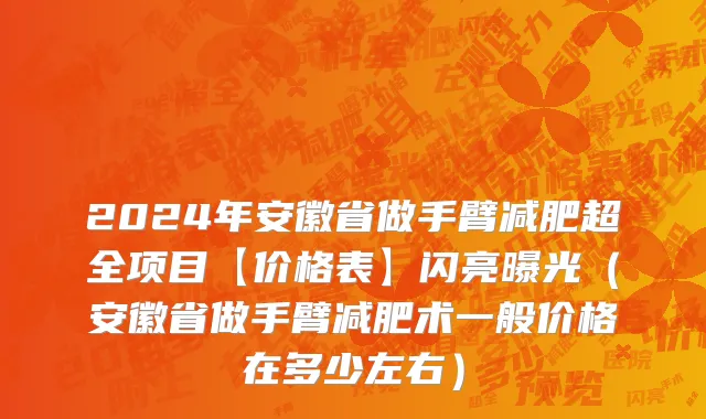 2024年安徽省做手臂减肥超全项目【价格表】闪亮曝光（安徽省做手臂减肥术一般价格在多少左右）