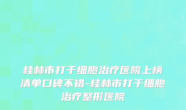 桂林市打干细胞治疗医院上榜清单口碑不错-桂林市打干细胞治疗整形医院