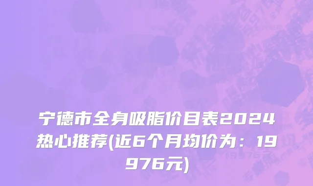 宁德市全身吸脂价目表2024热心推荐(近6个月均价为：19976元)