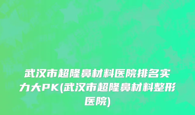 武汉市超隆鼻材料医院排名实力大PK(武汉市超隆鼻材料整形医院)
