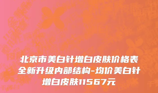 北京市美白针增白皮肤价格表全新升级内部结构-均价美白针增白皮肤11567元