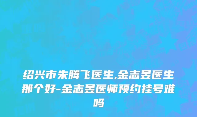 绍兴市朱腾飞医生,金志昱医生那个好-金志昱医师预约挂号难吗