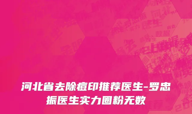 河北省去除痘印推荐医生-罗忠振医生实力圈粉无数