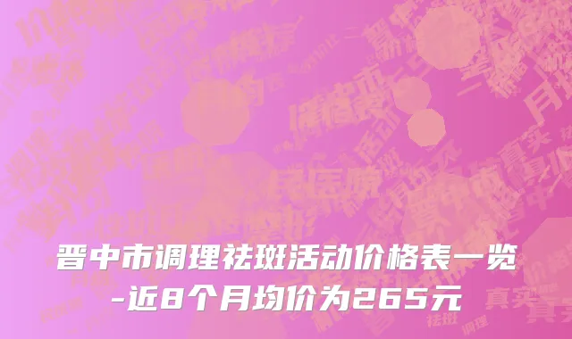 晋中市调理祛斑活动价格表一览-近8个月均价为265元