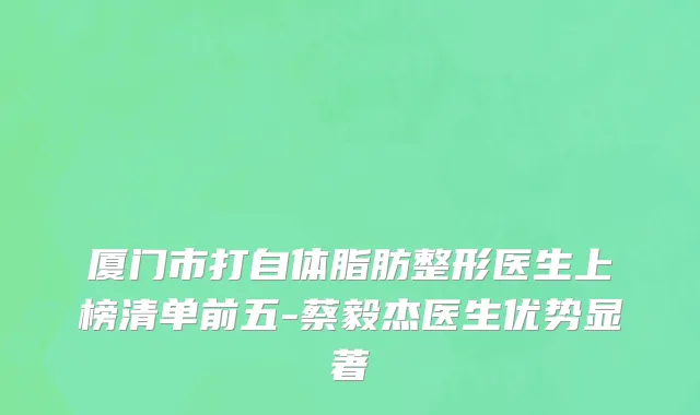 厦门市打自体脂肪整形医生上榜清单前五-蔡毅杰医生优势显著