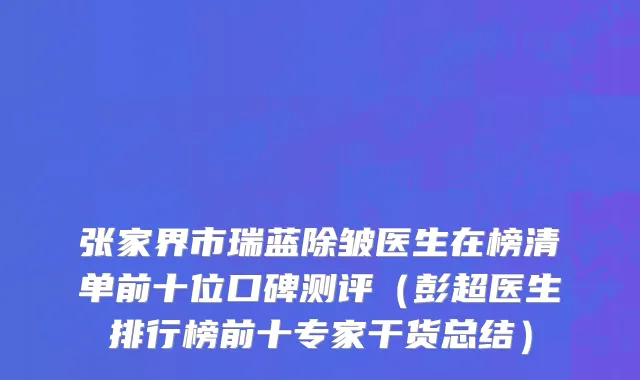 张家界市瑞蓝除皱医生在榜清单前十位口碑测评（彭超医生排行榜前十专家干货总结）