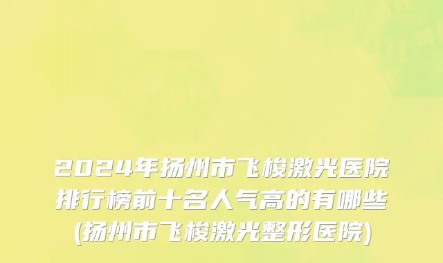 2024年扬州市飞梭激光医院排行榜前十名人气高的有哪些(扬州市飞梭激光整形医院)