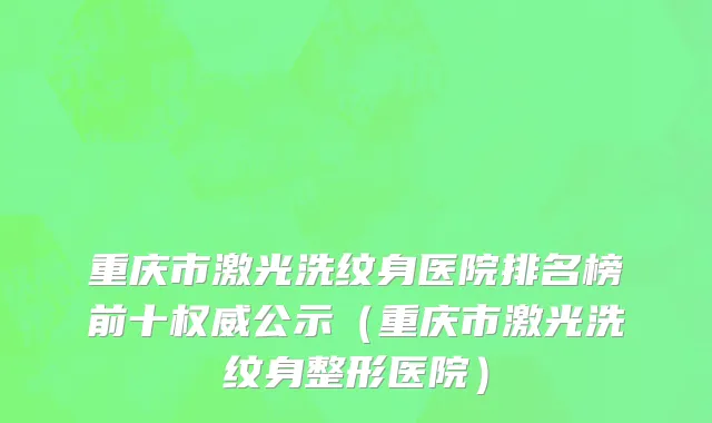 重庆市激光洗纹身医院排名榜前十权威公示（重庆市激光洗纹身整形医院）