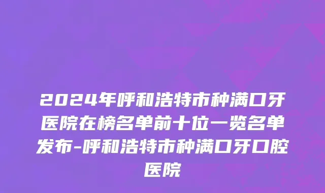 2024年呼和浩特市种满口牙医院在榜名单前十位一览名单发布-呼和浩特市种满口牙口腔医院