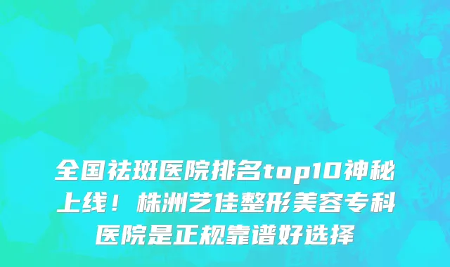 全国祛斑医院排名top10神秘上线!株洲艺佳整形美容专科医院是正规靠谱好选择