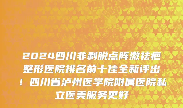 2024四川非剥脱点阵激祛疤整形医院排名前十佳全新评出!四川省泸州医学院附属医院私立医美服务更好