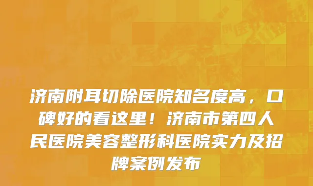 济南附耳切除医院知名度高，口碑好的看这里！济南市第四人民医院美容整形科医院实力及招牌案例发布