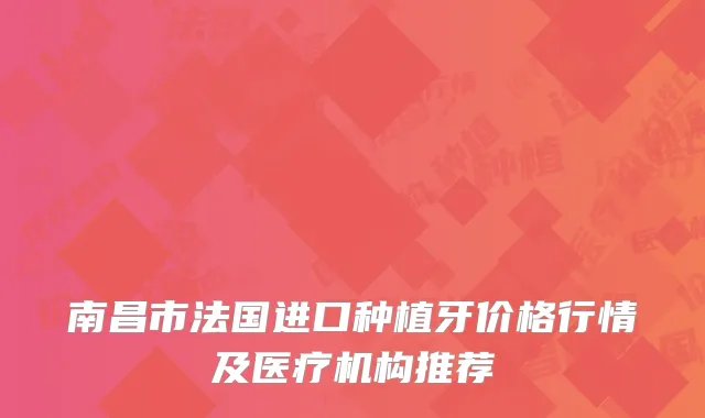 南昌市法国进口种植牙价格行情及医疗机构推荐