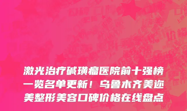 激光治疗碱璜瘤医院前十强榜一览名单更新!乌鲁木齐美迩美整形美容口碑价格在线盘点