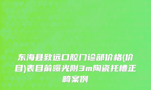 东海县致远口腔门诊部价格(价目)表目前曝光附3m陶瓷托槽正畸案例