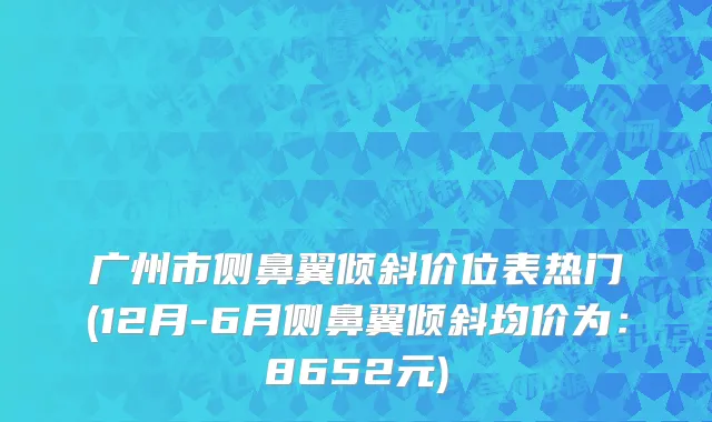 广州市侧鼻翼倾斜价位表热门(12月-6月侧鼻翼倾斜均价为：8652元)