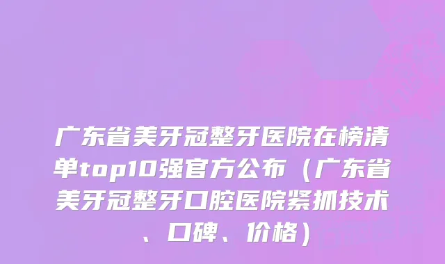 广东省美牙冠整牙医院在榜清单top10强官方公布（广东省美牙冠整牙口腔医院紧抓技术、口碑、价格）