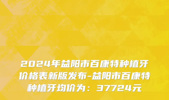 2024年益阳市百康特种植牙价格表新版发布-益阳市百康特种植牙均价为：37724元
