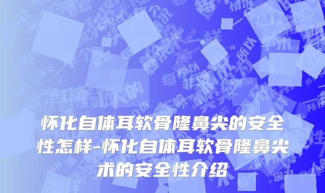 怀化自体耳软骨隆鼻尖的安全性怎样-怀化自体耳软骨隆鼻尖术的安全性介绍
