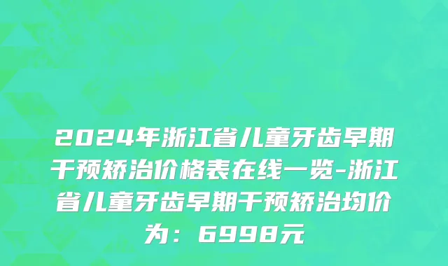 2024年浙江省儿童牙齿早期干预矫治价格表在线一览-浙江省儿童牙齿早期干预矫治均价为：6998元