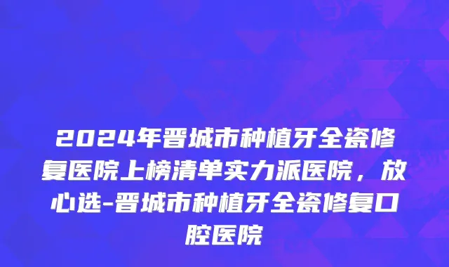 2024年晋城市种植牙全瓷修复医院上榜清单实力派医院，放心选-晋城市种植牙全瓷修复口腔医院