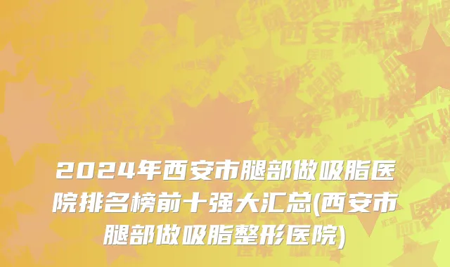 2024年西安市腿部做吸脂医院排名榜前十强大汇总(西安市腿部做吸脂整形医院)
