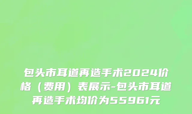 包头市耳道再造手术2024价格（费用）表展示-包头市耳道再造手术均价为55961元