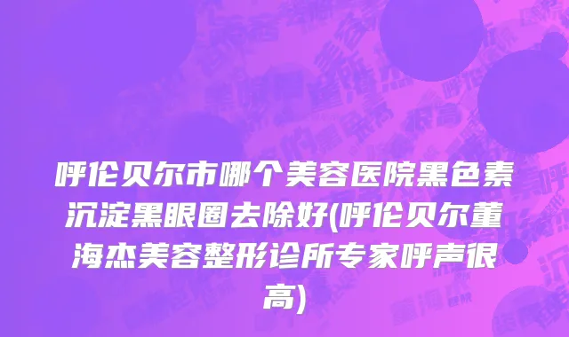呼伦贝尔市哪个美容医院黑色素沉淀黑眼圈去除好(呼伦贝尔董海杰美容整形诊所专家呼声很高)