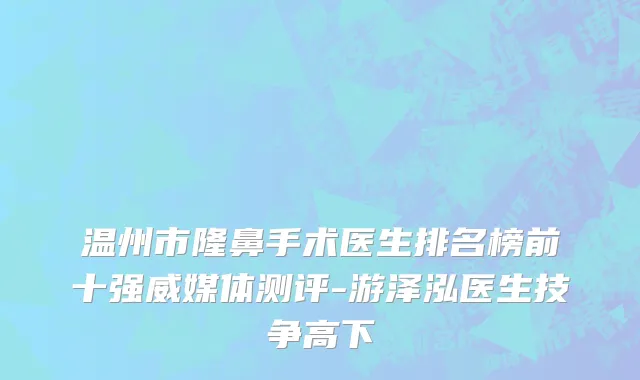 温州市隆鼻手术医生排名榜前十强威媒体测评-游泽泓医生技争高下